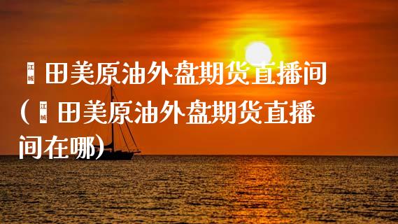 莆田美原油外盘期货直播间(莆田美原油外盘期货直播间在哪)_https://www.shkeyin.com_期货直播_第1张