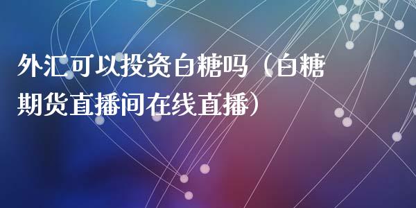 外汇可以投资白糖吗（白糖期货直播间在线直播）_https://www.shkeyin.com_期货直播_第1张