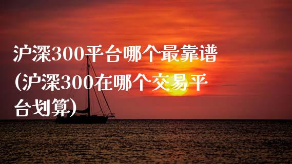 沪深300平台哪个最靠谱(沪深300在哪个交易平台划算)_https://www.shkeyin.com_恒生指数直播_第1张