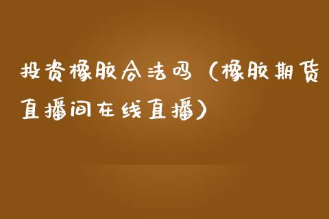 投资橡胶合法吗（橡胶期货直播间在线直播）_https://www.shkeyin.com_原油直播_第1张