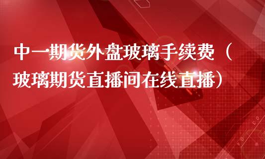 中一期货外盘玻璃手续费（玻璃期货直播间在线直播）_https://www.shkeyin.com_纳指直播间_第1张