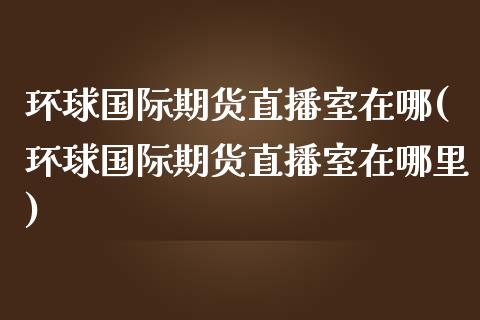 环球国际期货直播室在哪(环球国际期货直播室在哪里)_https://www.shkeyin.com_恒生指数直播_第1张