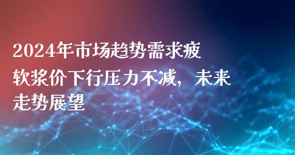 2024年市场趋势需求疲软浆价下行压力不减，未来走势展望_https://www.shkeyin.com_国际期货直播_第1张