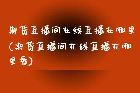 期货直播间在线直播在哪里(期货直播间在线直播在哪里看)_https://www.shkeyin.com_原油直播_第1张