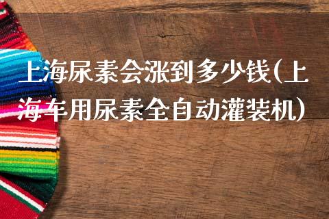 上海尿素会涨到多少钱(上海车用尿素全自动灌装机)_https://www.shkeyin.com_原油直播_第1张