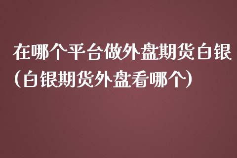 在哪个平台做外盘期货白银(白银期货外盘看哪个)_https://www.shkeyin.com_原油直播_第1张