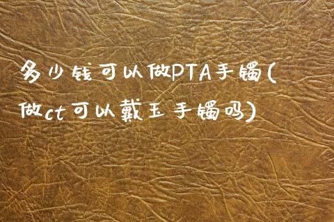 多少钱可以做PTA手镯(做ct可以戴玉手镯吗)_https://www.shkeyin.com_黄金直播_第1张