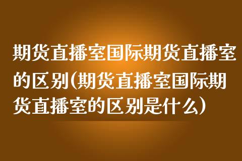 期货直播室国际期货直播室的区别(期货直播室国际期货直播室的区别是什么)_https://www.shkeyin.com_恒生指数直播_第1张