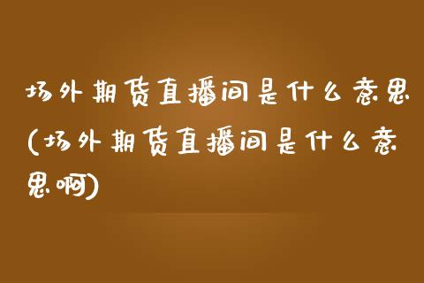 场外期货直播间是什么意思(场外期货直播间是什么意思啊)_https://www.shkeyin.com_纳指直播间_第1张