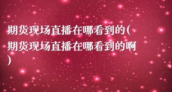 期货现场直播在哪看到的(期货现场直播在哪看到的啊)_https://www.shkeyin.com_黄金直播_第1张